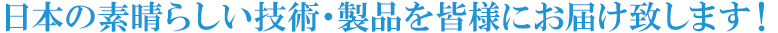 日本の素晴らしい技術・製品を皆様にお届け致します！