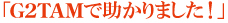 「G2TAMで助かりました！」